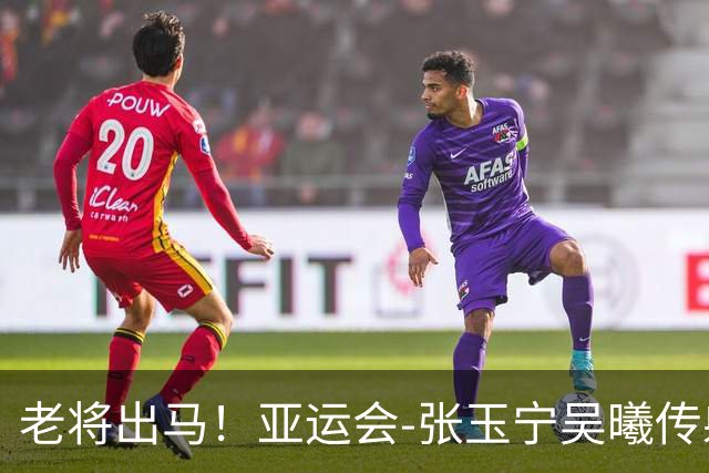 老将出马！亚运会-张玉宁吴曦传射 U23国足2-1逆转朝鲜开门红